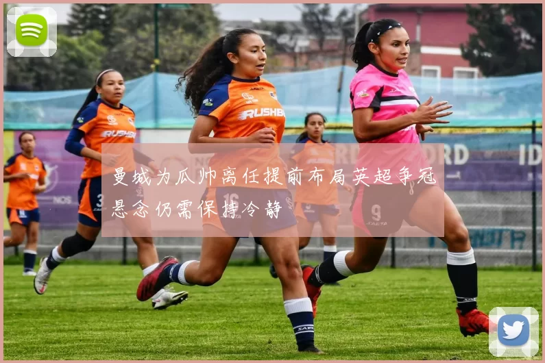 曼城为瓜帅离任提前布局英超争冠悬念仍需保持冷静