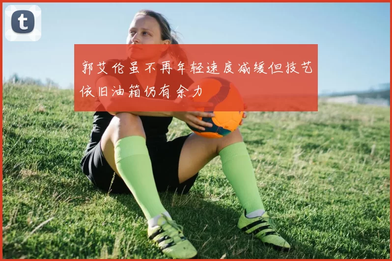 郭艾伦虽不再年轻速度减缓但技艺依旧油箱仍有余力