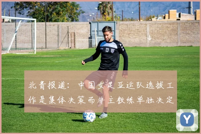 北青报道：中国女足亚运队选拔工作是集体决策而非主教练单独决定