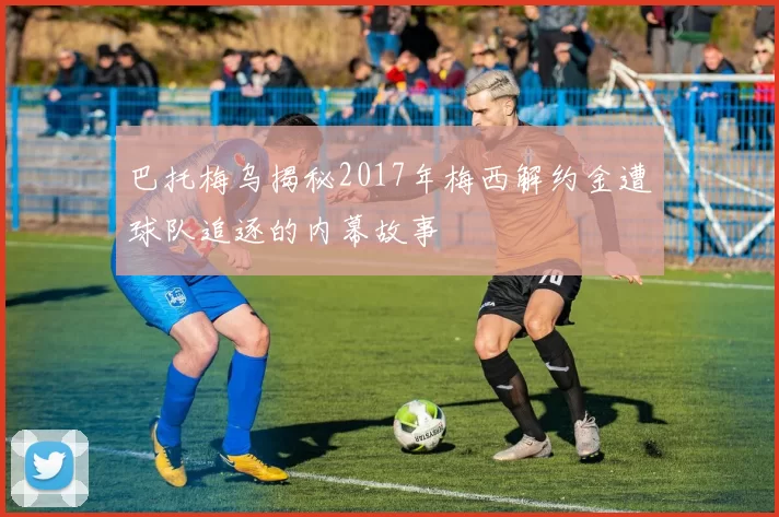 巴托梅乌揭秘2017年梅西解约金遭球队追逐的内幕故事