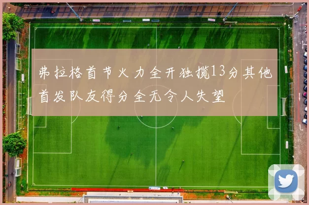 弗拉格首节火力全开独揽13分其他首发队友得分全无令人失望