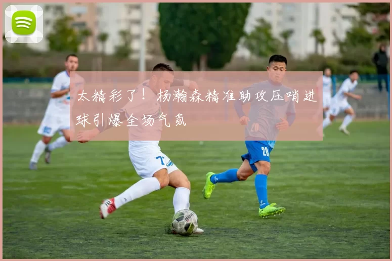 太精彩了！杨瀚森精准助攻压哨进球引爆全场气氛