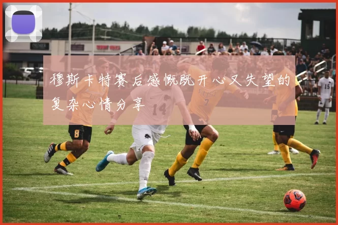 穆斯卡特赛后感慨既开心又失望的复杂心情分享