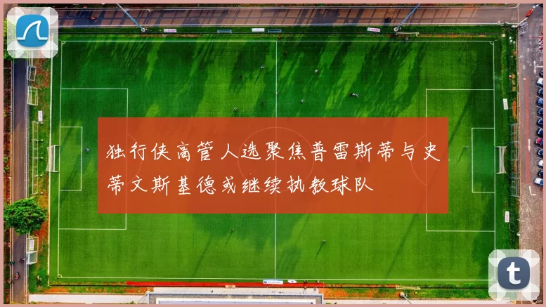 独行侠高管人选聚焦普雷斯蒂与史蒂文斯基德或继续执教球队