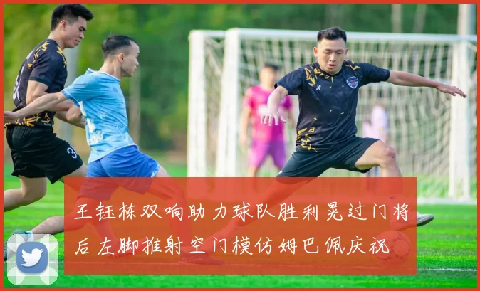 王钰栋双响助力球队胜利晃过门将后左脚推射空门模仿姆巴佩庆祝