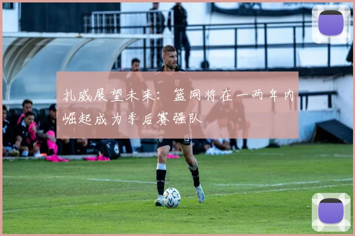 扎威展望未来：篮网将在一两年内崛起成为季后赛强队