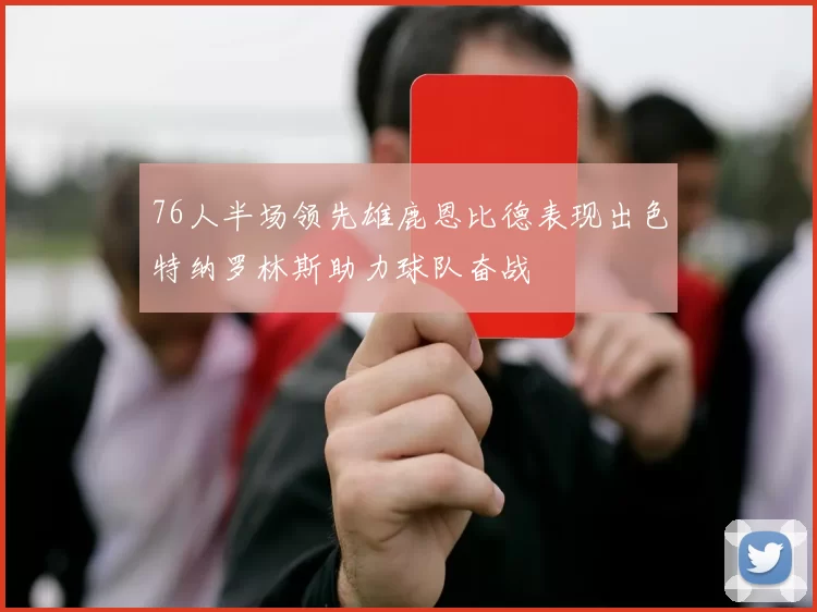 76人半场领先雄鹿恩比德表现出色特纳罗林斯助力球队奋战