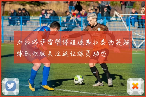 加拉塔萨雷暂停追逐弗拉泰西英超球队积极关注这位球员动态