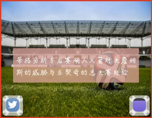 蒂格分析季后赛湖人火箭对决詹姆斯的威胁与东契奇的总决赛经验