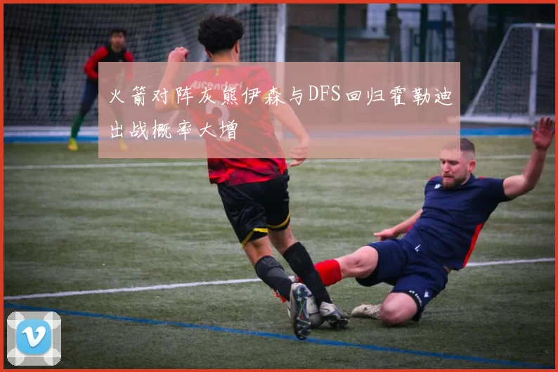 火箭对阵灰熊伊森与DFS回归霍勒迪出战概率大增