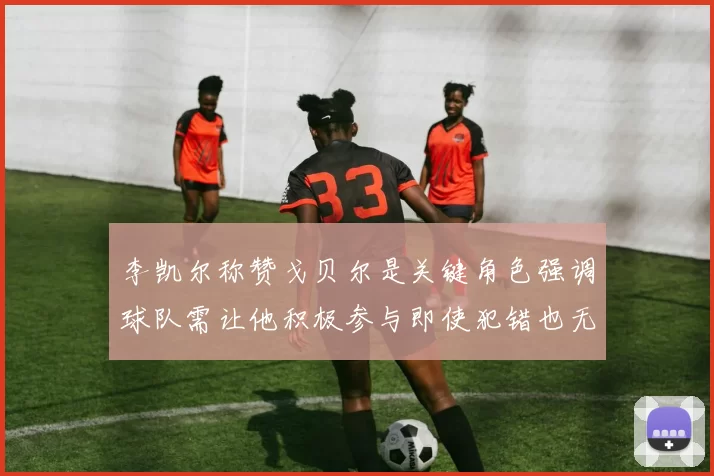 李凯尔称赞戈贝尔是关键角色强调球队需让他积极参与即使犯错也无妨