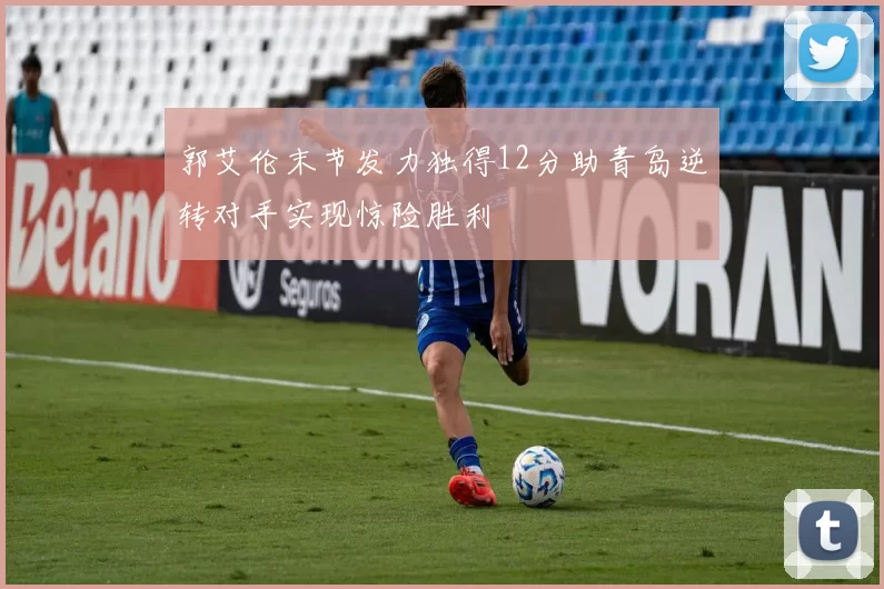 郭艾伦末节发力独得12分助青岛逆转对手实现惊险胜利
