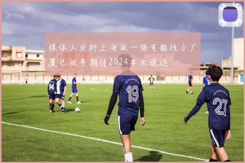 媒体人分析上海放一场可能性小广厦已放弃期待2024年太遥远